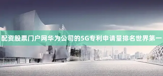 配资股票门户网华为公司的5G专利申请量排名世界第一