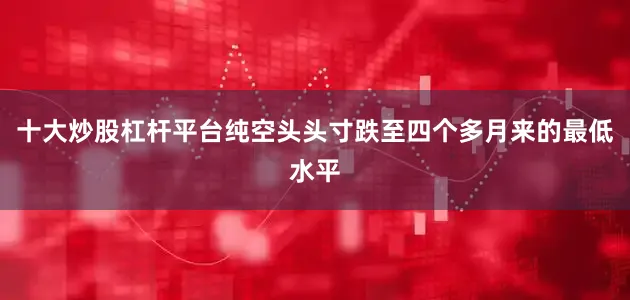 十大炒股杠杆平台纯空头头寸跌至四个多月来的最低水平