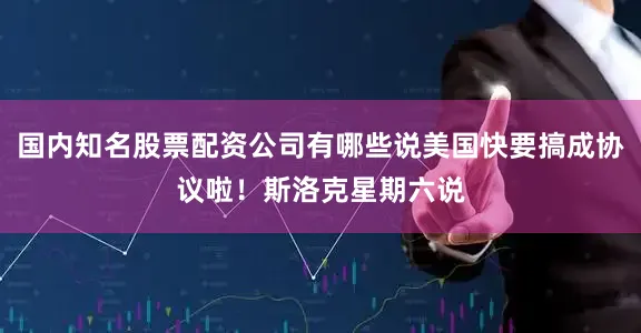 国内知名股票配资公司有哪些说美国快要搞成协议啦！斯洛克星期六说