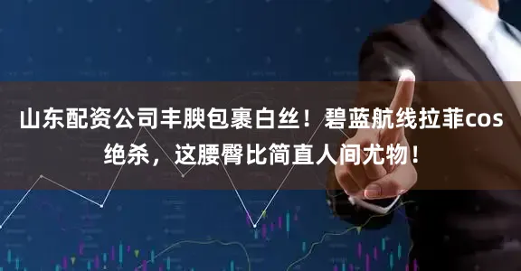 山东配资公司丰腴包裹白丝！碧蓝航线拉菲cos绝杀，这腰臀比简直人间尤物！