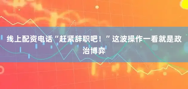线上配资电话“赶紧辞职吧！”这波操作一看就是政治博弈