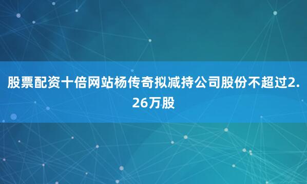 股票配资十倍网站杨传奇拟减持公司股份不超过2.26万股