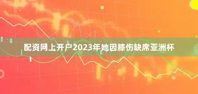 配资网上开户2023年她因膝伤缺席亚洲杯