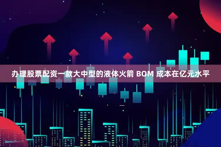 办理股票配资一款大中型的液体火箭 BOM 成本在亿元水平