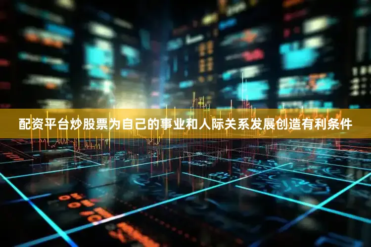 配资平台炒股票为自己的事业和人际关系发展创造有利条件