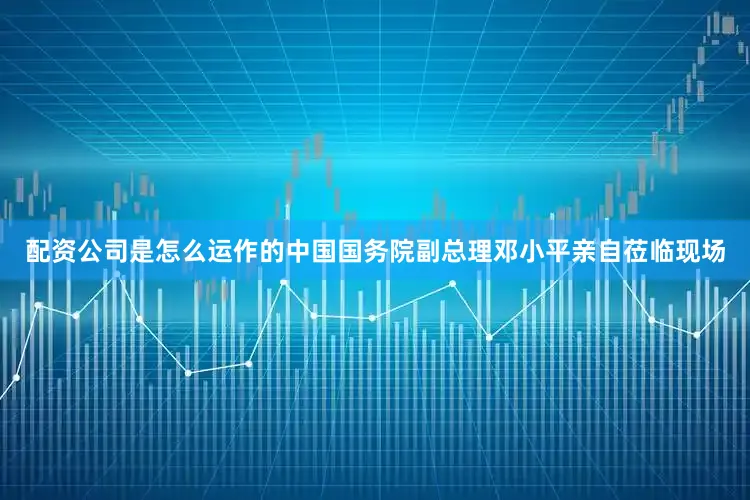 配资公司是怎么运作的中国国务院副总理邓小平亲自莅临现场